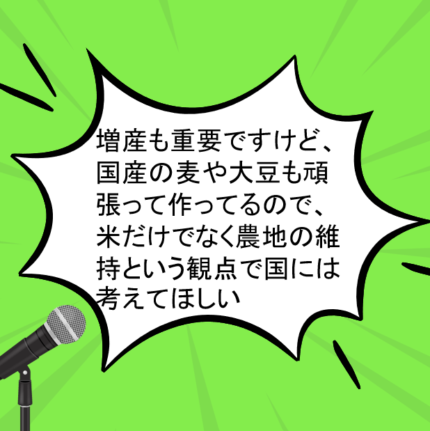 コメ作りの本音：増産も重要ですけど、国産の麦や大豆も頑張って作ってるので、米だけでなく農地の維持という観点で国には考えてほしい
